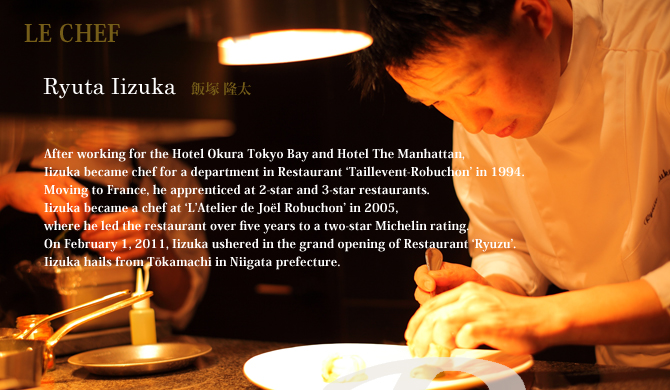 After working for the Hotel Okura Tokyo Bay and Hotel The Manhattan, 
Iizuka became chef for a department in Restaurant ‘Taillevent-Robuchon’ in 1994. 
Moving to France, he apprenticed at 2-star and 3-star restaurants. 
Iizuka became a chef at ‘L’Atelier de Joël Robuchon’ in 2005, 
where he led the restaurant over five years to a two-star Michelin rating. 
On February 1, 2011, Iizuka ushered in the grand opening of Restaurant ‘Ryuzu’.
Iizuka hails from Tōkamachi in Niigata prefecture.